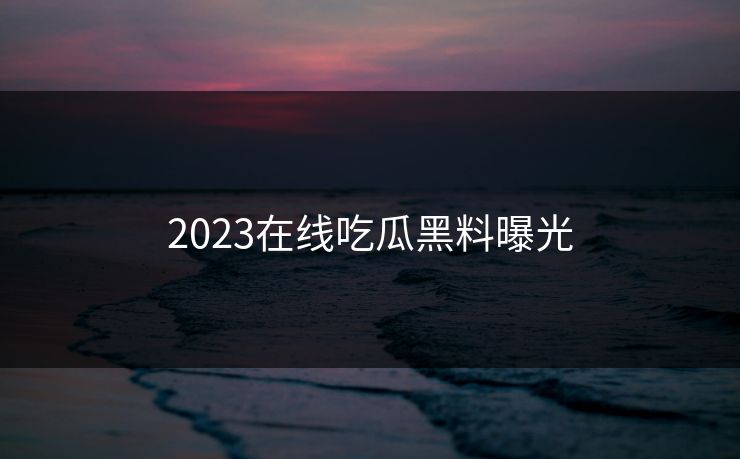 2023在线吃瓜黑料曝光