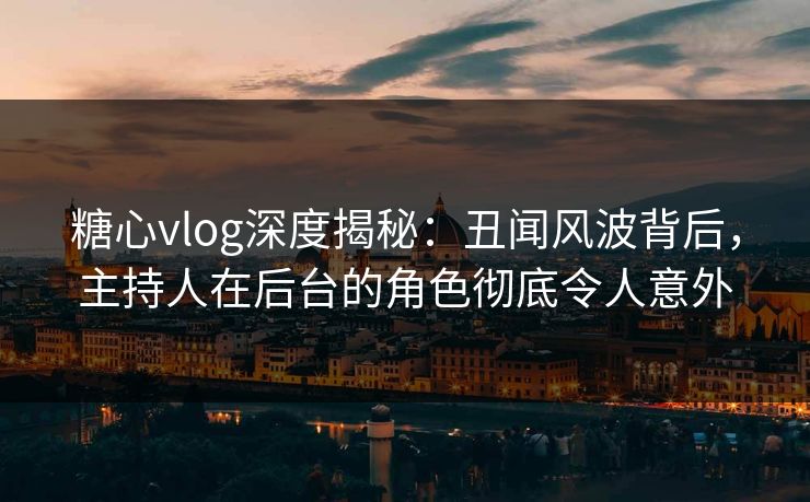 糖心vlog深度揭秘：丑闻风波背后，主持人在后台的角色彻底令人意外