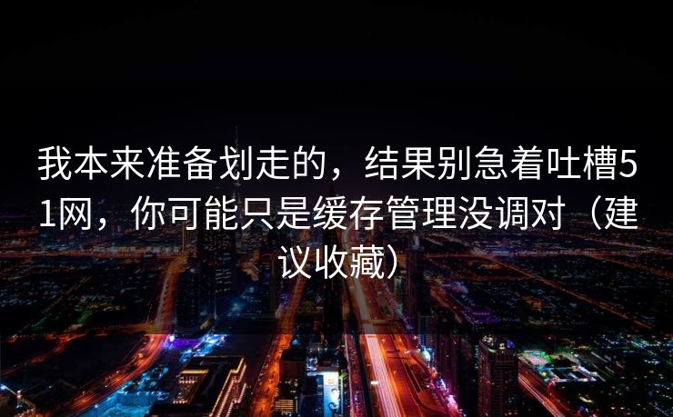 我本来准备划走的，结果别急着吐槽51网，你可能只是缓存管理没调对（建议收藏）