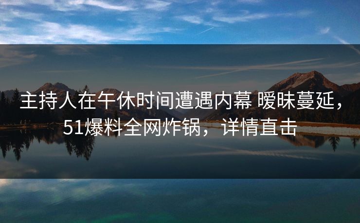 主持人在午休时间遭遇内幕 暧昧蔓延，51爆料全网炸锅，详情直击