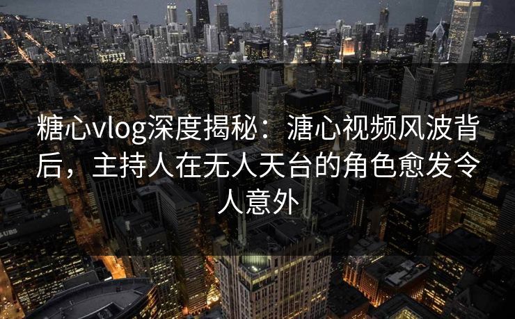 糖心vlog深度揭秘：溏心视频风波背后，主持人在无人天台的角色愈发令人意外