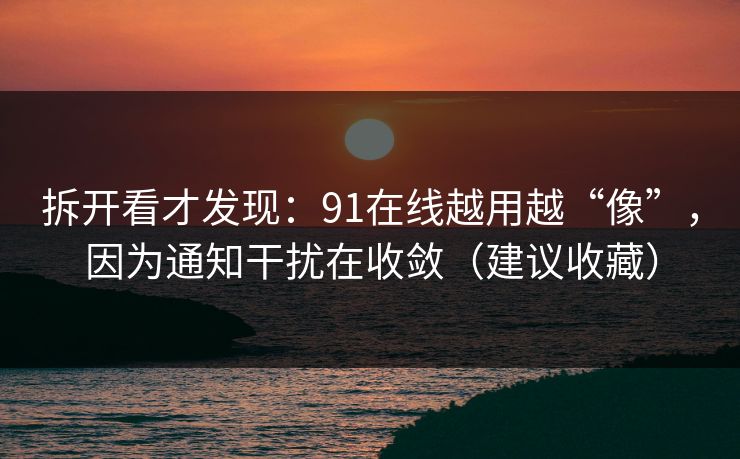 拆开看才发现：91在线越用越“像”，因为通知干扰在收敛（建议收藏）