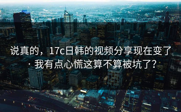 说真的，17c日韩的视频分享现在变了 · 我有点心慌这算不算被坑了？