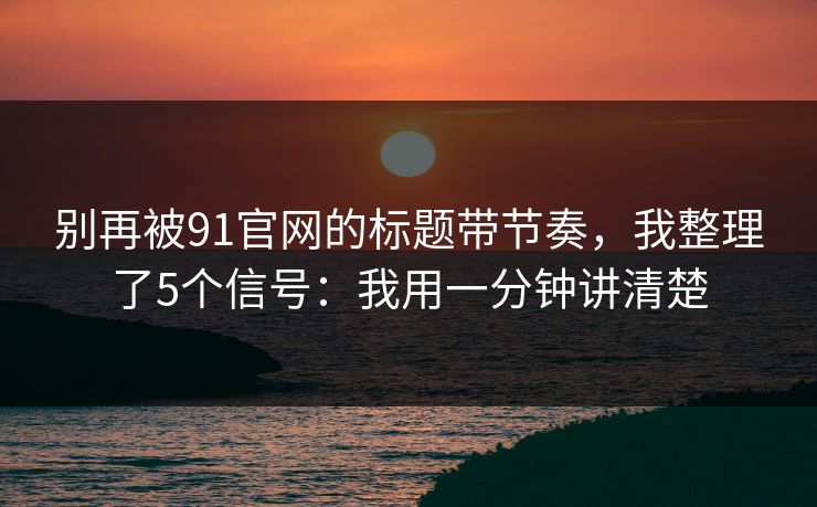 别再被91官网的标题带节奏，我整理了5个信号：我用一分钟讲清楚