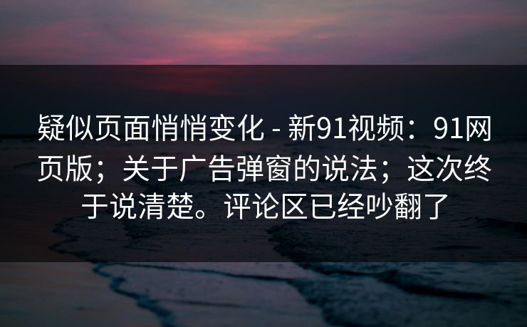 疑似页面悄悄变化 - 新91视频：91网页版；关于广告弹窗的说法；这次终于说清楚。评论区已经吵翻了