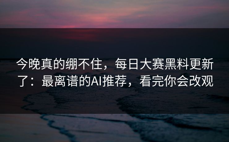 今晚真的绷不住，每日大赛黑料更新了：最离谱的AI推荐，看完你会改观